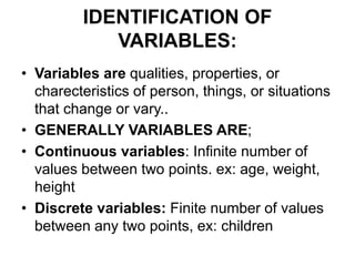 IDENTIFICATION OF
VARIABLES:
• Variables are qualities, properties, or
charecteristics of person, things, or situations
that change or vary..
• GENERALLY VARIABLES ARE;
• Continuous variables: Infinite number of
values between two points. ex: age, weight,
height
• Discrete variables: Finite number of values
between any two points, ex: children
 