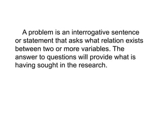 A problem is an interrogative sentence
or statement that asks what relation exists
between two or more variables. The
answer to questions will provide what is
having sought in the research.
 