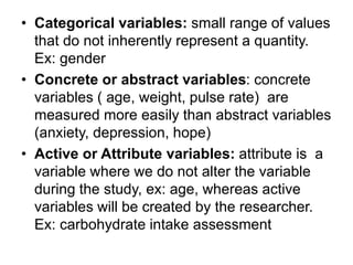 • Categorical variables: small range of values
that do not inherently represent a quantity.
Ex: gender
• Concrete or abstract variables: concrete
variables ( age, weight, pulse rate) are
measured more easily than abstract variables
(anxiety, depression, hope)
• Active or Attribute variables: attribute is a
variable where we do not alter the variable
during the study, ex: age, whereas active
variables will be created by the researcher.
Ex: carbohydrate intake assessment
 