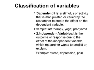 Classification of variables
1.Dependent it is a stimulus or activity
that is manipulated or varied by the
researcher to create the effect on the
dependent variable.
Example: art therapy, yoga, pranyama
• 2.Independent Variables:it is the
outcome or response due to the
effect of the independent variable,
which researcher wants to predict or
explain.
Example: stress, depression, pain
 