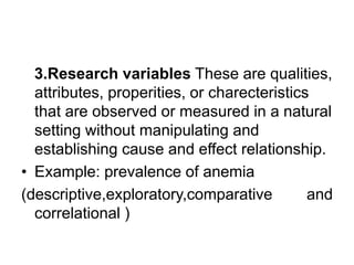 3.Research variables These are qualities,
attributes, properities, or charecteristics
that are observed or measured in a natural
setting without manipulating and
establishing cause and effect relationship.
• Example: prevalence of anemia
(descriptive,exploratory,comparative and
correlational )
 