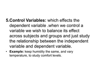 5.Control Variables: which effects the
dependent variable .when we control a
variable we wish to balance its effect
across subjects and groups and just study
the relationship between the independent
variable and dependent variable.
• Example: keep humidity the same, and vary
temperature, to study comfort levels.
 