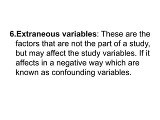 6.Extraneous variables: These are the
factors that are not the part of a study,
but may affect the study variables. If it
affects in a negative way which are
known as confounding variables.
 