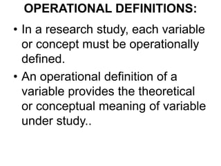 OPERATIONAL DEFINITIONS:
• In a research study, each variable
or concept must be operationally
defined.
• An operational definition of a
variable provides the theoretical
or conceptual meaning of variable
under study..
 