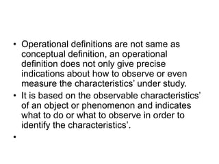 • Operational definitions are not same as
conceptual definition, an operational
definition does not only give precise
indications about how to observe or even
measure the characteristics’ under study.
• It is based on the observable characteristics’
of an object or phenomenon and indicates
what to do or what to observe in order to
identify the characteristics’.
•
 