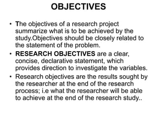 OBJECTIVES
• The objectives of a research project
summarize what is to be achieved by the
study.Objectives should be closely related to
the statement of the problem.
• RESEARCH OBJECTIVES are a clear,
concise, declarative statement, which
provides direction to investigate the variables.
• Research objectives are the results sought by
the researcher at the end of the research
process; i.e what the researcher will be able
to achieve at the end of the research study..
 