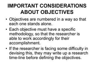 IMPORTANT CONSIDERATIONS
ABOUT OBJECTIVES
• Objectives are numbered in a way so that
each one stands alone.
• Each objective must have a specific
methodology, so that the researcher is
able to work accordingly for their
accomplishment.
• If the researcher is facing some difficulty in
devising this, they may write up a research
time-line before defining the objectives.
 