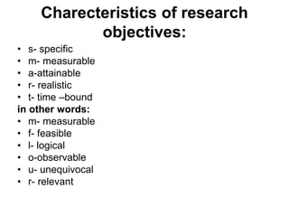 Charecteristics of research
objectives:
• s- specific
• m- measurable
• a-attainable
• r- realistic
• t- time –bound
in other words:
• m- measurable
• f- feasible
• l- logical
• o-observable
• u- unequivocal
• r- relevant
 