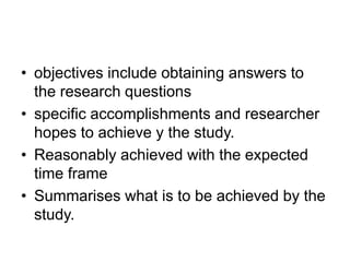 • objectives include obtaining answers to
the research questions
• specific accomplishments and researcher
hopes to achieve y the study.
• Reasonably achieved with the expected
time frame
• Summarises what is to be achieved by the
study.
 