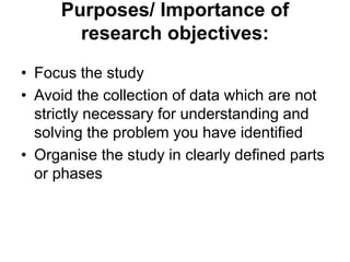 Purposes/ Importance of
research objectives:
• Focus the study
• Avoid the collection of data which are not
strictly necessary for understanding and
solving the problem you have identified
• Organise the study in clearly defined parts
or phases
 