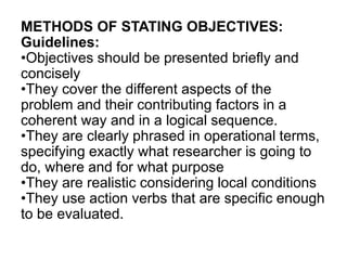 METHODS OF STATING OBJECTIVES:
Guidelines:
•Objectives should be presented briefly and
concisely
•They cover the different aspects of the
problem and their contributing factors in a
coherent way and in a logical sequence.
•They are clearly phrased in operational terms,
specifying exactly what researcher is going to
do, where and for what purpose
•They are realistic considering local conditions
•They use action verbs that are specific enough
to be evaluated.
 