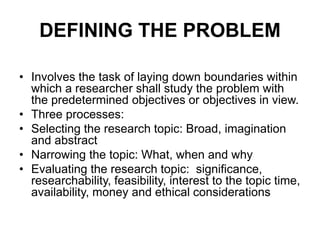 DEFINING THE PROBLEM
• Involves the task of laying down boundaries within
which a researcher shall study the problem with
the predetermined objectives or objectives in view.
• Three processes:
• Selecting the research topic: Broad, imagination
and abstract
• Narrowing the topic: What, when and why
• Evaluating the research topic: significance,
researchability, feasibility, interest to the topic time,
availability, money and ethical considerations
 