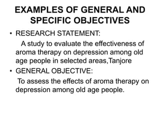 EXAMPLES OF GENERAL AND
SPECIFIC OBJECTIVES
• RESEARCH STATEMENT:
A study to evaluate the effectiveness of
aroma therapy on depression among old
age people in selected areas,Tanjore
• GENERAL OBJECTIVE:
To assess the effects of aroma therapy on
depression among old age people.
 
