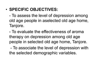 • SPECIFIC OBJECTIVES:
- To assess the level of depression among
old age people in aselected old age home,
Tanjore.
- To evaluate the effectiveness of aroma
therapy on depression among old age
people in selected old age home, Tanjore.
- To associate the level of depression with
the selected demographic variables.
 
