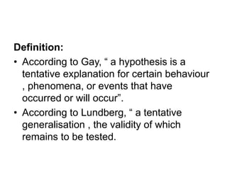 Definition:
• According to Gay, “ a hypothesis is a
tentative explanation for certain behaviour
, phenomena, or events that have
occurred or will occur”.
• According to Lundberg, “ a tentative
generalisation , the validity of which
remains to be tested.
 