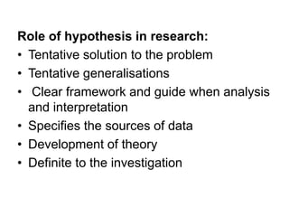 Role of hypothesis in research:
• Tentative solution to the problem
• Tentative generalisations
• Clear framework and guide when analysis
and interpretation
• Specifies the sources of data
• Development of theory
• Definite to the investigation
 