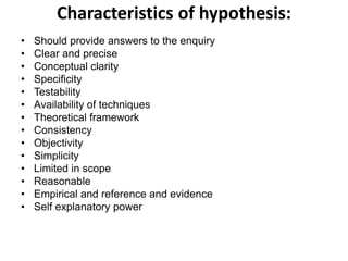 Characteristics of hypothesis:
• Should provide answers to the enquiry
• Clear and precise
• Conceptual clarity
• Specificity
• Testability
• Availability of techniques
• Theoretical framework
• Consistency
• Objectivity
• Simplicity
• Limited in scope
• Reasonable
• Empirical and reference and evidence
• Self explanatory power
 