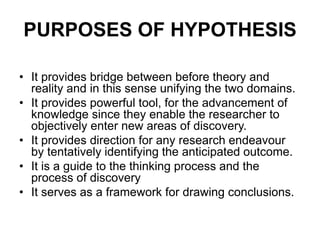 PURPOSES OF HYPOTHESIS
• It provides bridge between before theory and
reality and in this sense unifying the two domains.
• It provides powerful tool, for the advancement of
knowledge since they enable the researcher to
objectively enter new areas of discovery.
• It provides direction for any research endeavour
by tentatively identifying the anticipated outcome.
• It is a guide to the thinking process and the
process of discovery
• It serves as a framework for drawing conclusions.
 