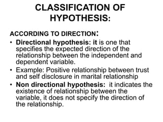 CLASSIFICATION OF
HYPOTHESIS:
ACCORDING TO DIRECTION:
• Directional hypothesis: it is one that
specifies the expected direction of the
relationship between the independent and
dependent variable.
• Example: Positive relationship between trust
and self disclosure in marital relationship
• Non directional hypothesis: it indicates the
existence of relationship between the
variable, it does not specify the direction of
the relationship.
 