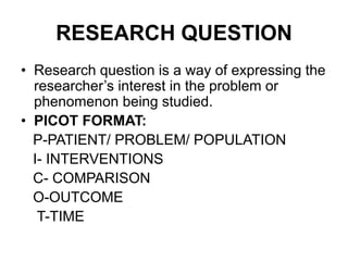 RESEARCH QUESTION
• Research question is a way of expressing the
researcher’s interest in the problem or
phenomenon being studied.
• PICOT FORMAT:
P-PATIENT/ PROBLEM/ POPULATION
I- INTERVENTIONS
C- COMPARISON
O-OUTCOME
T-TIME
 