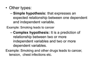 • Other types:
– Simple hypothesis: that expresses an
expected relationship between one dependent
and independent variable.
Example: Smoking leads to cancer
– Complex hypothesis: It is a prediction of
relationship between two or more
independent variables and two or more
dependent variables.
Example: Smoking and other drugs leads to cancer,
tension, chest infections etc.
 