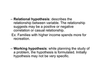 – Relational hypothesis: describes the
relationship between variable. The relationship
suggests may be a positive or negative
correlation or casual relationship.
Ex: Families with higher income spends more for
recreation.
– Working hypothesis: while planning the study of
a problem, the hypothesis is formulated. Initially
hypothesis may not be very specific.
 