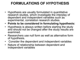 FORMULATIONS OF HYPOTHESIS
• Hypothesis are usually formulated in quantitative
research studies, which investigate the interplay of
dependent and independent variables such as
experimental, correlation research studies.
• Points to be considered in formulating hypothesis:
• Hypothesis is always written before starting the study
and should not be changed after the study results are
examined.
• Researchers use null form as well as alternative form
of hypothesis.
• Consider the dependent and independent variables
• Nature of relationship between dependent and
independent variables
 