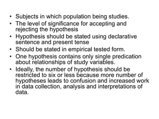 • Subjects in which population being studies.
• The level of significance for accepting and
rejecting the hypothesis
• Hypothesis should be stated using declarative
sentence and present tense
• Should be stated in empirical tested form.
• One hypothesis contains only single predication
about relationships of study variables.
• Ideally, the number of hypothesis should be
restricted to six or less because more number of
hypotheses leads to confusion and increased work
in data collection, analysis and interpretations of
data.
 