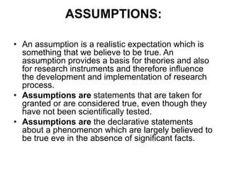 ASSUMPTIONS:
• An assumption is a realistic expectation which is
something that we believe to be true. An
assumption provides a basis for theories and also
for research instruments and therefore influence
the development and implementation of research
process.
• Assumptions are statements that are taken for
granted or are considered true, even though they
have not been scientifically tested.
• Assumptions are the declarative statements
about a phenomenon which are largely believed to
be true eve in the absence of significant facts.
 
