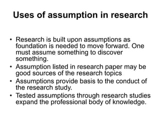 Uses of assumption in research
• Research is built upon assumptions as
foundation is needed to move forward. One
must assume something to discover
something.
• Assumption listed in research paper may be
good sources of the research topics
• Assumptions provide basis to the conduct of
the research study.
• Tested assumptions through research studies
expand the professional body of knowledge.
 