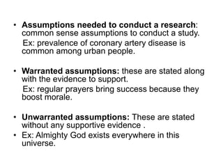 • Assumptions needed to conduct a research:
common sense assumptions to conduct a study.
Ex: prevalence of coronary artery disease is
common among urban people.
• Warranted assumptions: these are stated along
with the evidence to support.
Ex: regular prayers bring success because they
boost morale.
• Unwarranted assumptions: These are stated
without any supportive evidence .
• Ex: Almighty God exists everywhere in this
universe.
 