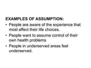 EXAMPLES OF ASSUMPTION:
• People are aware of the experience that
most affect their life choices.
• People want to assume control of their
own health problems
• People in underserved areas feel
underserved.
 