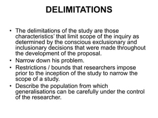 DELIMITATIONS
• The delimitations of the study are those
characteristics’ that limit scope of the inquiry as
determined by the conscious exclusionary and
inclusionary decisions that were made throughout
the development of the proposal.
• Narrow down his problem.
• Restrictions / bounds that researchers impose
prior to the inception of the study to narrow the
scope of a study.
• Describe the population from which
generalisations can be carefully under the control
of the researcher.
 