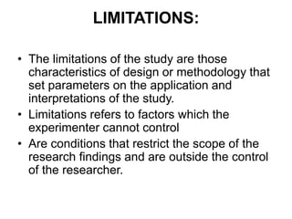 LIMITATIONS:
• The limitations of the study are those
characteristics of design or methodology that
set parameters on the application and
interpretations of the study.
• Limitations refers to factors which the
experimenter cannot control
• Are conditions that restrict the scope of the
research findings and are outside the control
of the researcher.
 