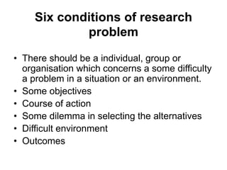 Six conditions of research
problem
• There should be a individual, group or
organisation which concerns a some difficulty
a problem in a situation or an environment.
• Some objectives
• Course of action
• Some dilemma in selecting the alternatives
• Difficult environment
• Outcomes
 