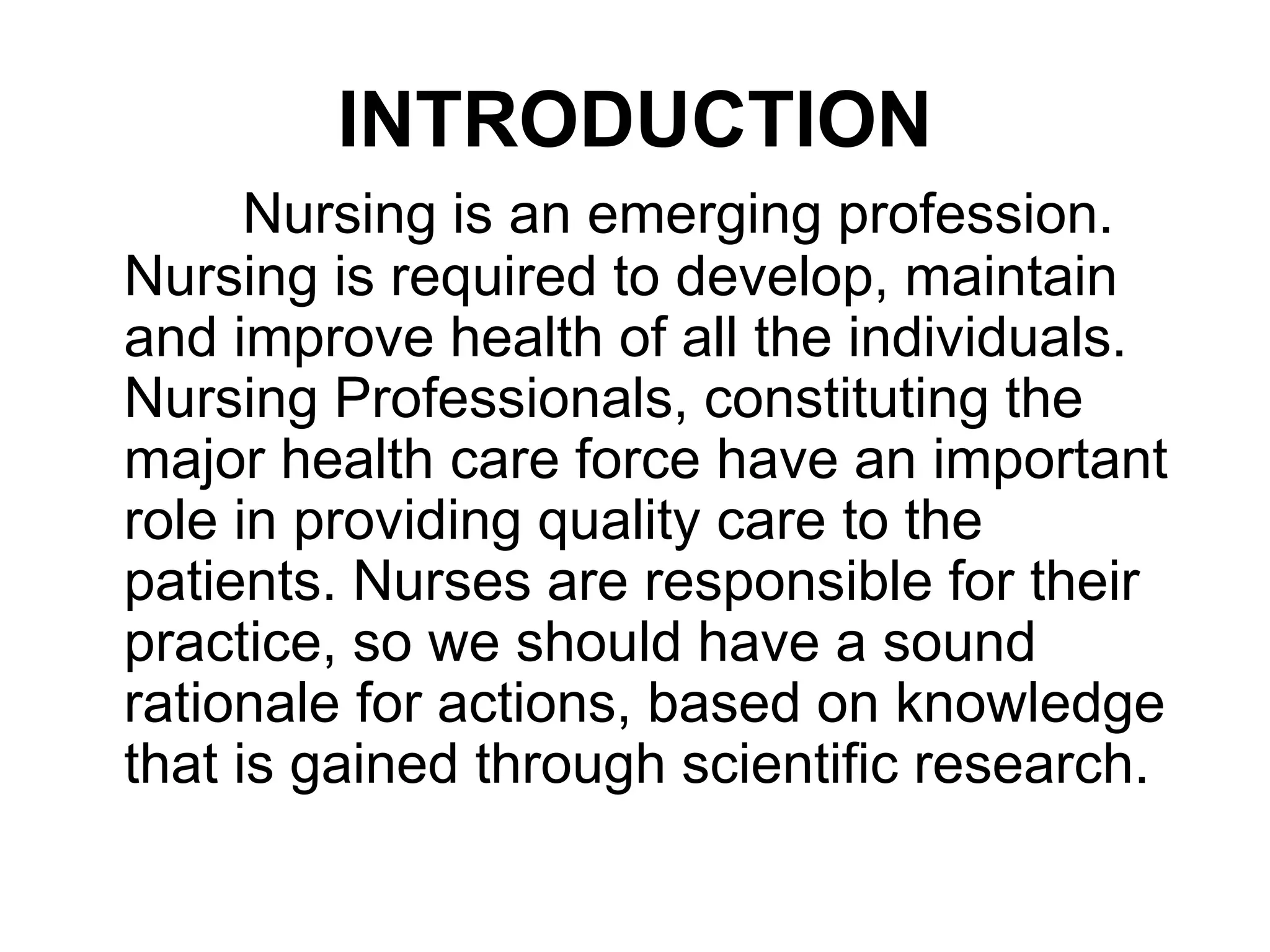 INTRODUCTION
Nursing is an emerging profession.
Nursing is required to develop, maintain
and improve health of all the individuals.
Nursing Professionals, constituting the
major health care force have an important
role in providing quality care to the
patients. Nurses are responsible for their
practice, so we should have a sound
rationale for actions, based on knowledge
that is gained through scientific research.
 