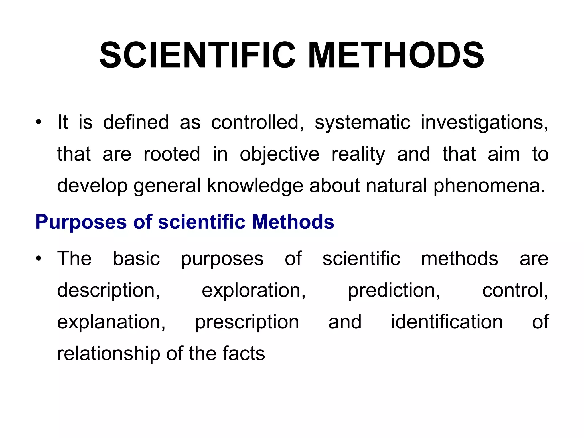 SCIENTIFIC METHODS
• It is defined as controlled, systematic investigations,
that are rooted in objective reality and that aim to
develop general knowledge about natural phenomena.
Purposes of scientific Methods
• The basic purposes of scientific methods are
description, exploration, prediction, control,
explanation, prescription and identification of
relationship of the facts
 