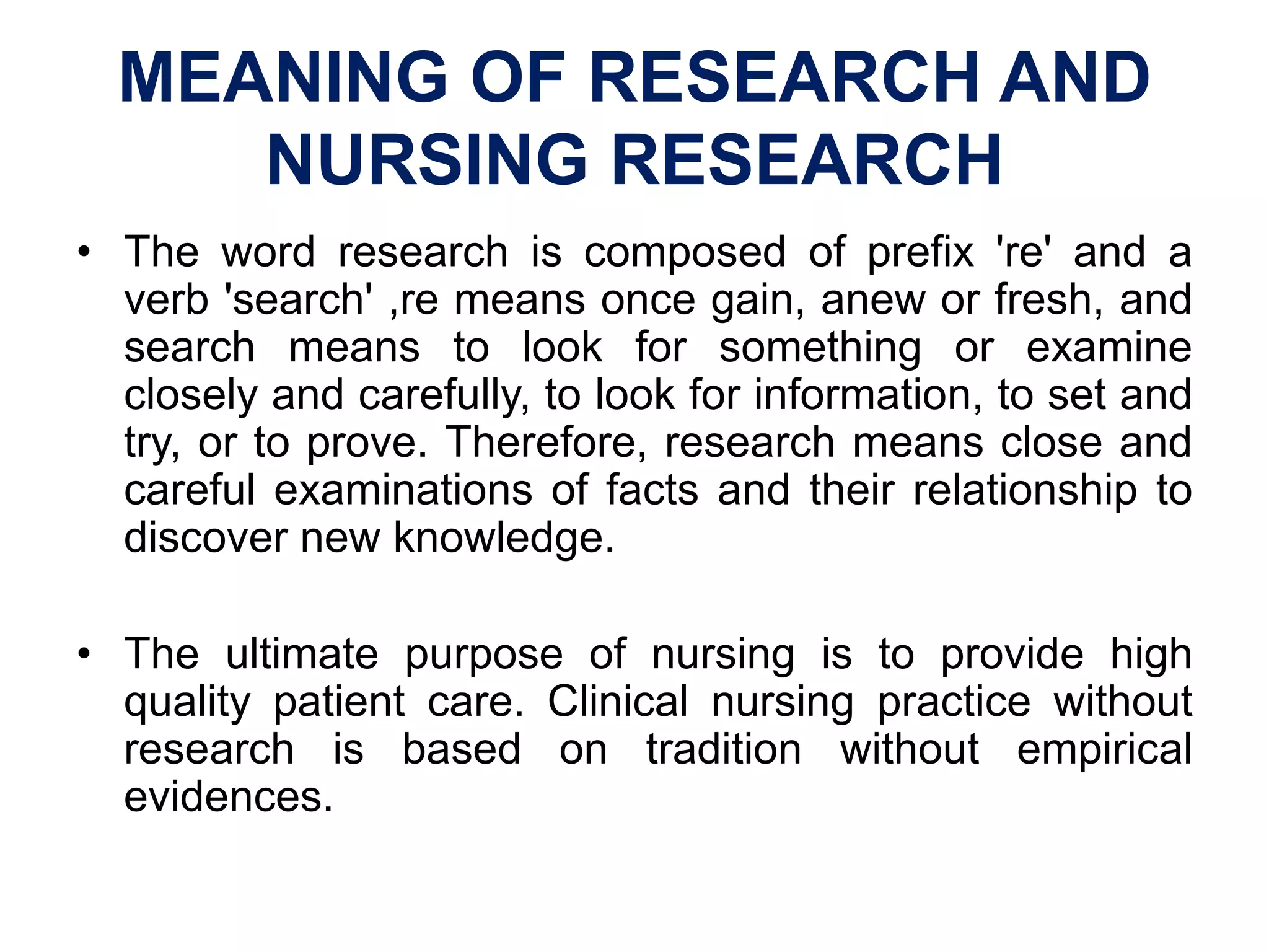 MEANING OF RESEARCH AND
NURSING RESEARCH
• The word research is composed of prefix 're' and a
verb 'search' ,re means once gain, anew or fresh, and
search means to look for something or examine
closely and carefully, to look for information, to set and
try, or to prove. Therefore, research means close and
careful examinations of facts and their relationship to
discover new knowledge.
• The ultimate purpose of nursing is to provide high
quality patient care. Clinical nursing practice without
research is based on tradition without empirical
evidences.
 