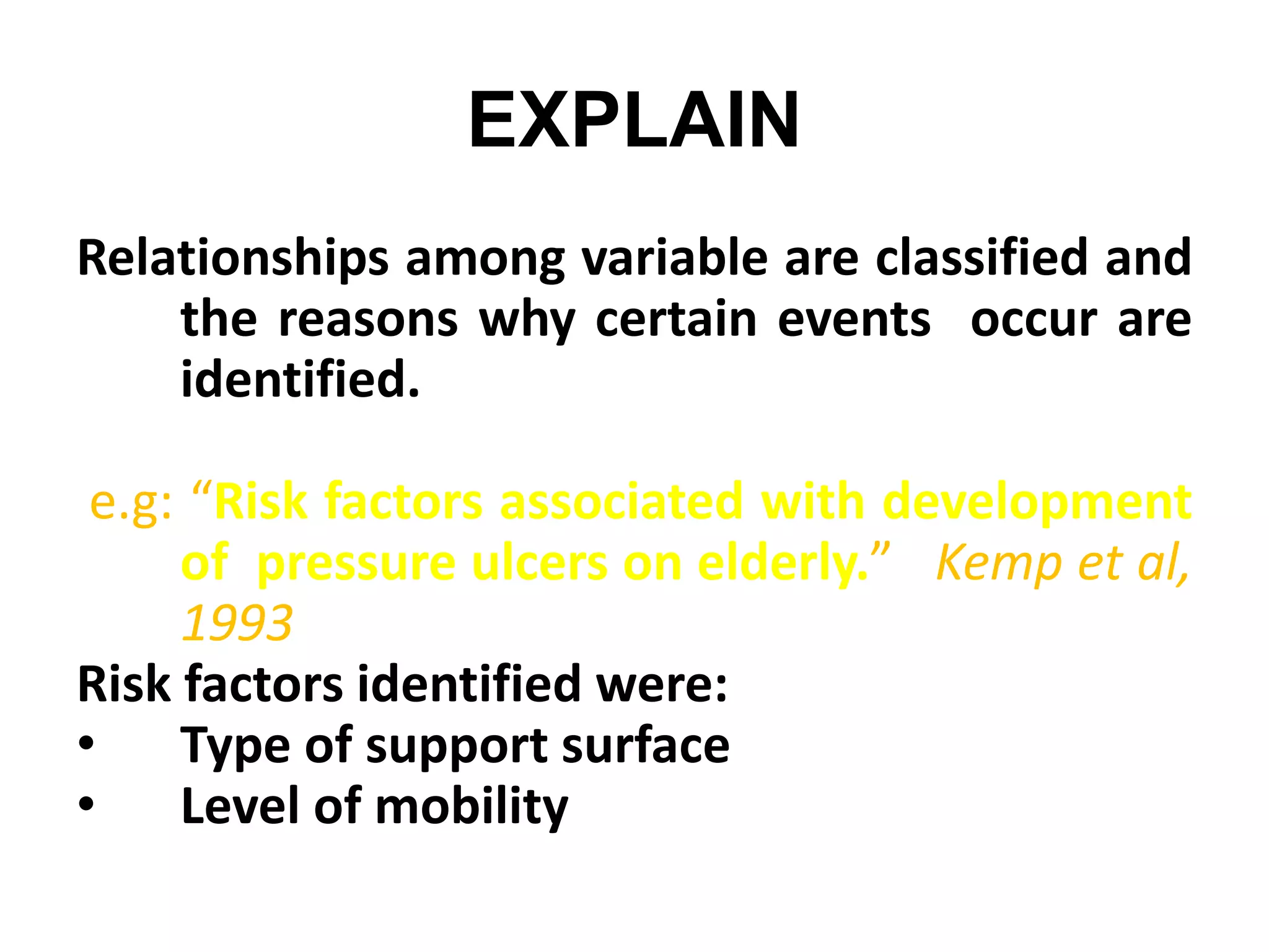 EXPLAIN
Relationships among variable are classified and
the reasons why certain events occur are
identified.
e.g: “Risk factors associated with development
of pressure ulcers on elderly.” Kemp et al,
1993
Risk factors identified were:
• Type of support surface
• Level of mobility
 