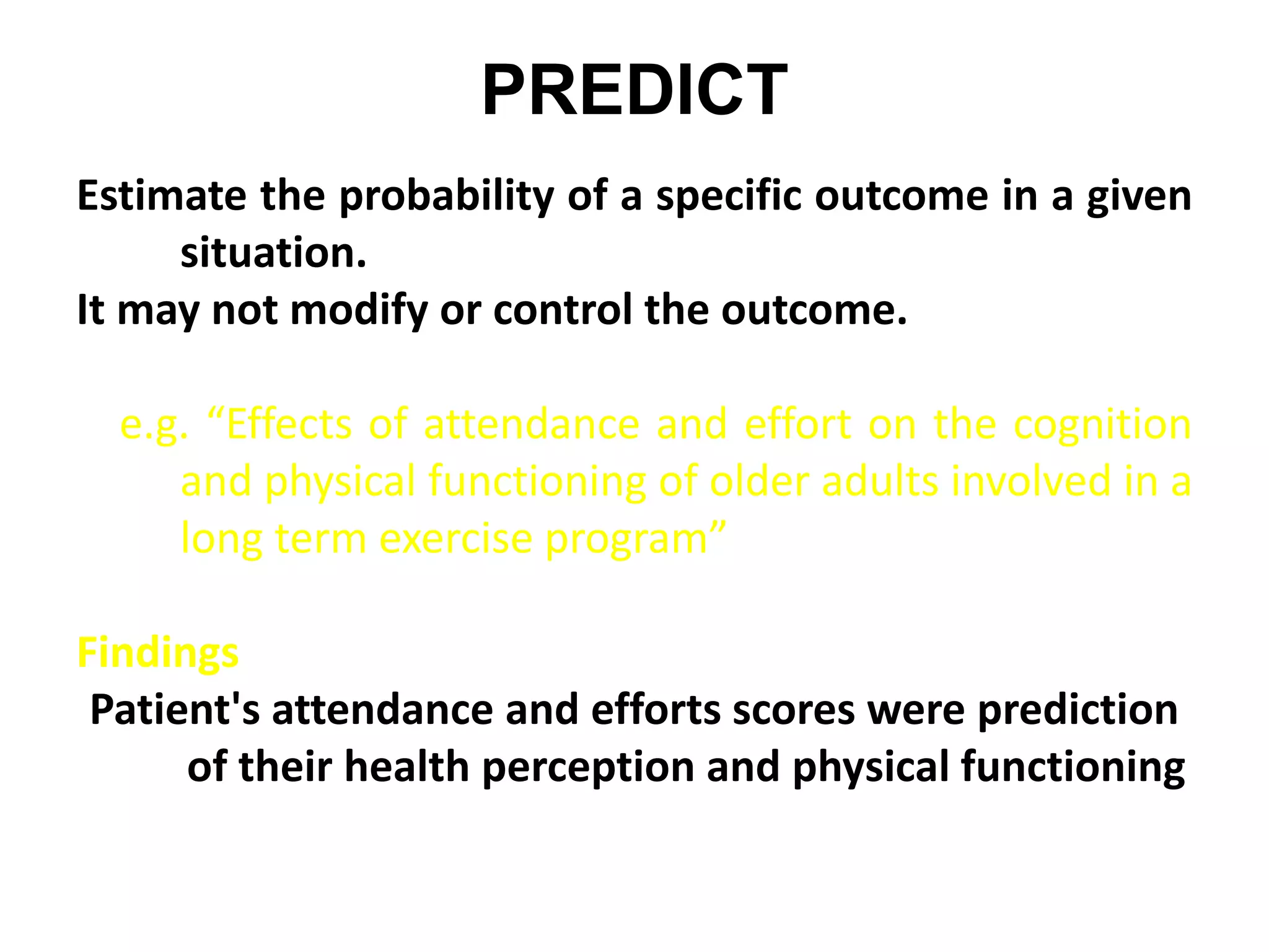 PREDICT
Estimate the probability of a specific outcome in a given
situation.
It may not modify or control the outcome.
e.g. “Effects of attendance and effort on the cognition
and physical functioning of older adults involved in a
long term exercise program”
Findings
Patient's attendance and efforts scores were prediction
of their health perception and physical functioning
 