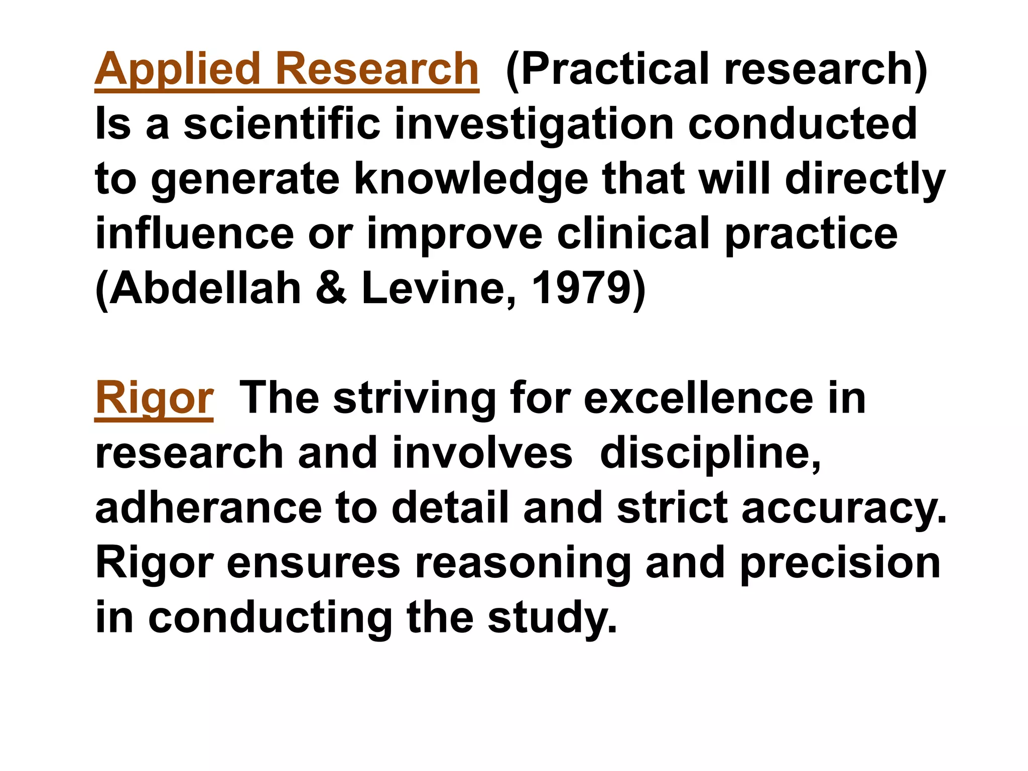 Applied Research (Practical research)
Is a scientific investigation conducted
to generate knowledge that will directly
influence or improve clinical practice
(Abdellah & Levine, 1979)
Rigor The striving for excellence in
research and involves discipline,
adherance to detail and strict accuracy.
Rigor ensures reasoning and precision
in conducting the study.
 