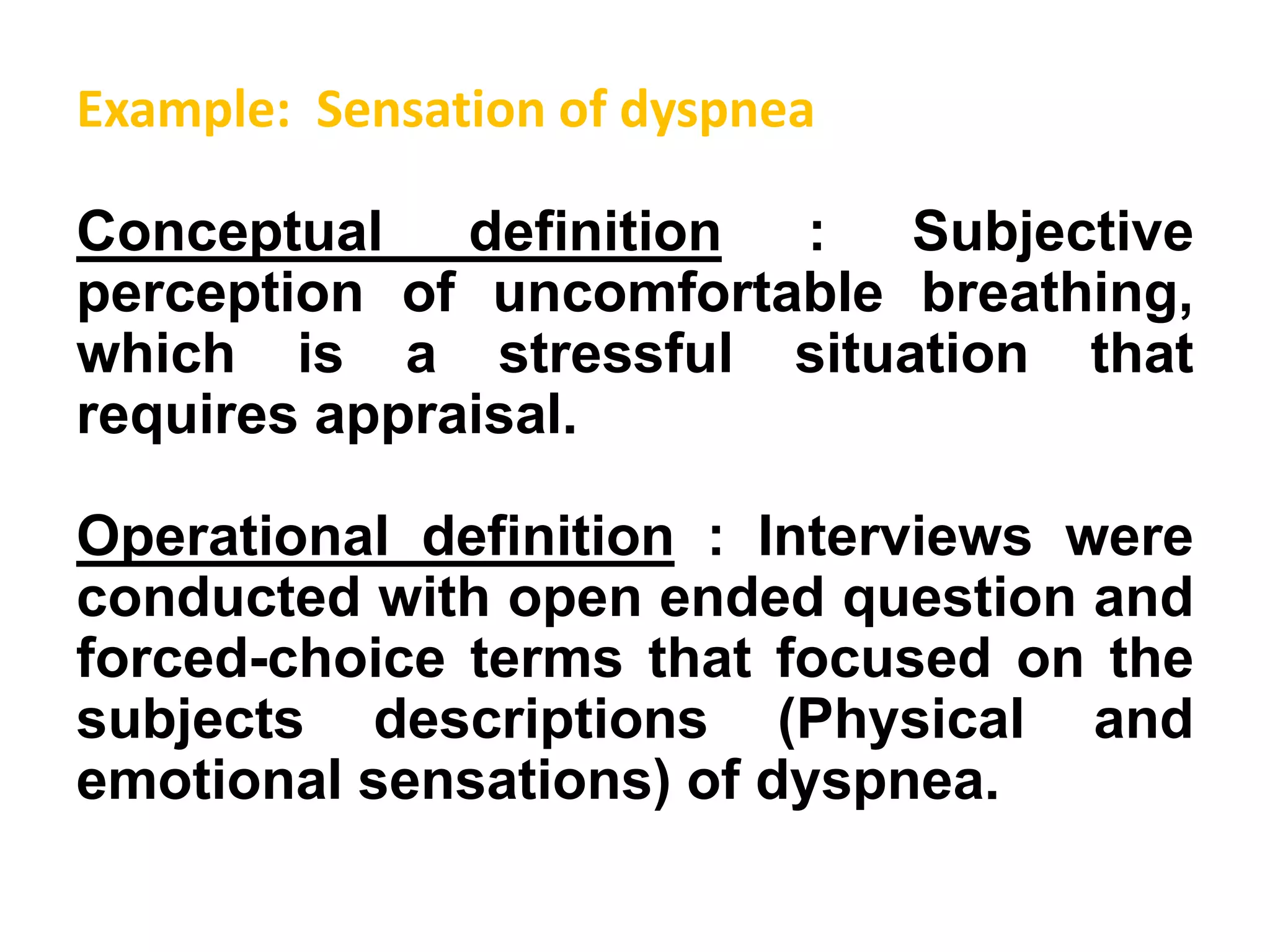 Example: Sensation of dyspnea
Conceptual definition : Subjective
perception of uncomfortable breathing,
which is a stressful situation that
requires appraisal.
Operational definition : Interviews were
conducted with open ended question and
forced-choice terms that focused on the
subjects descriptions (Physical and
emotional sensations) of dyspnea.
 