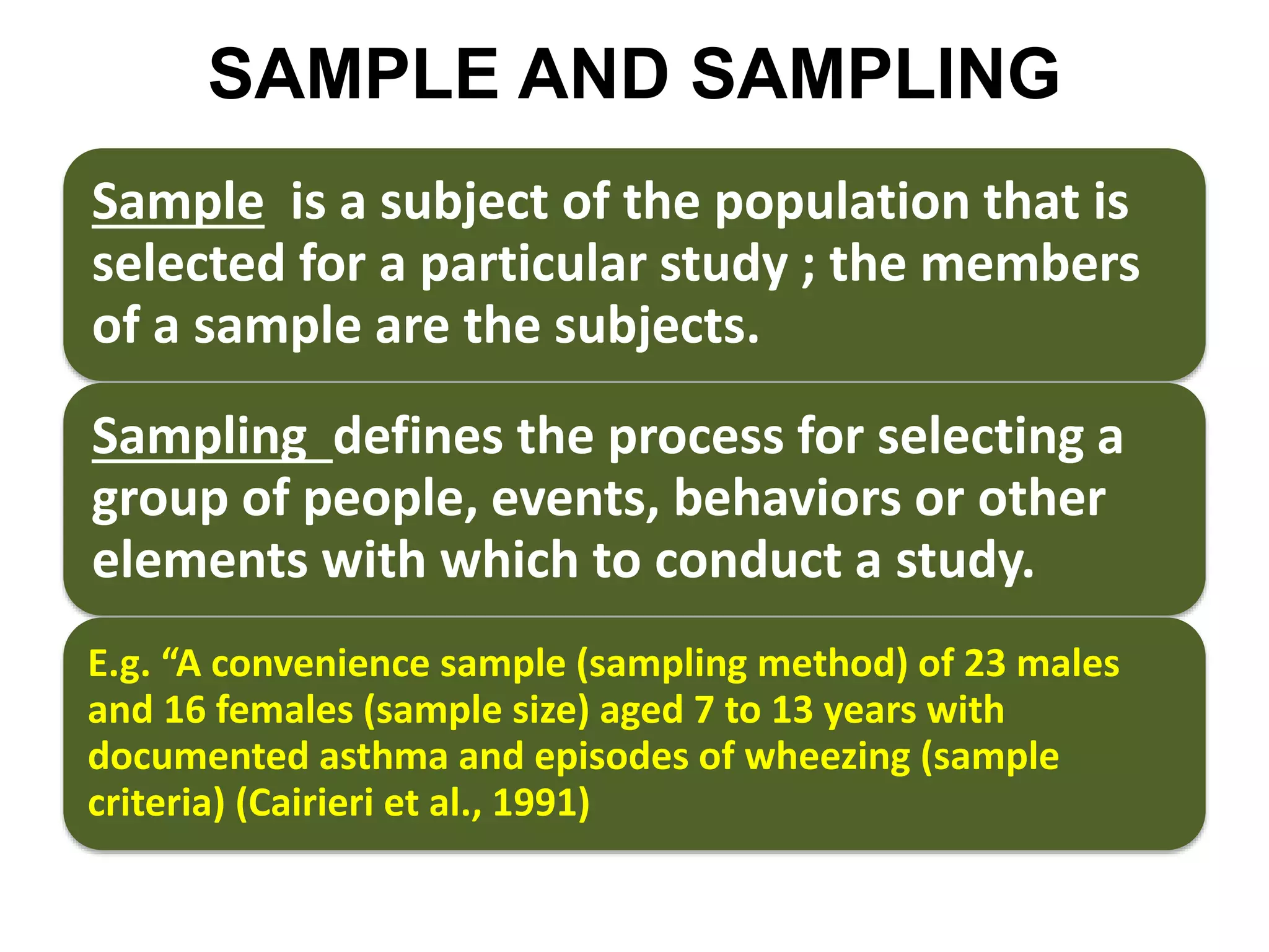 SAMPLE AND SAMPLING
Sample is a subject of the population that is
selected for a particular study ; the members
of a sample are the subjects.
Sampling defines the process for selecting a
group of people, events, behaviors or other
elements with which to conduct a study.
E.g. “A convenience sample (sampling method) of 23 males
and 16 females (sample size) aged 7 to 13 years with
documented asthma and episodes of wheezing (sample
criteria) (Cairieri et al., 1991)
 