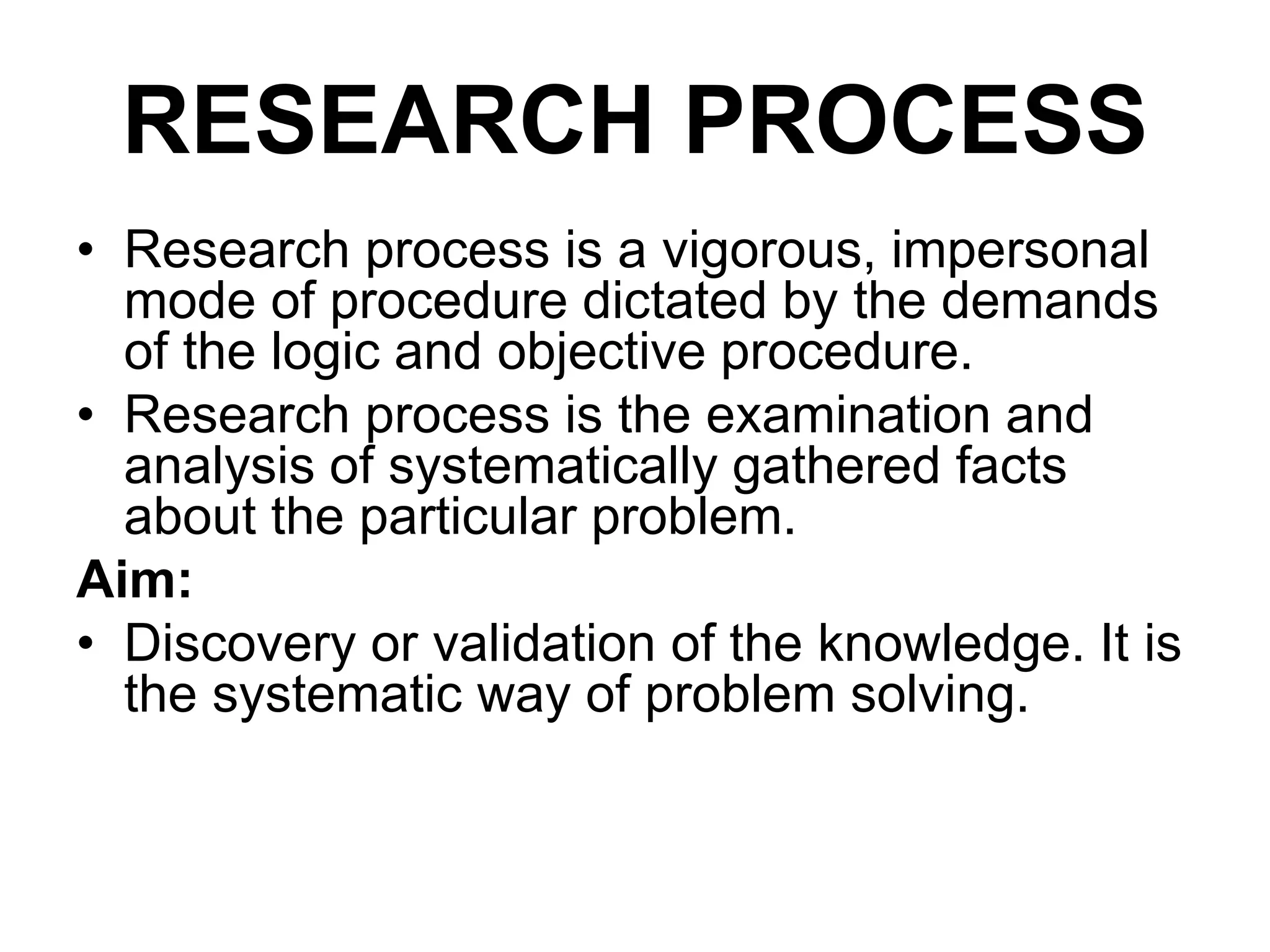 RESEARCH PROCESS
• Research process is a vigorous, impersonal
mode of procedure dictated by the demands
of the logic and objective procedure.
• Research process is the examination and
analysis of systematically gathered facts
about the particular problem.
Aim:
• Discovery or validation of the knowledge. It is
the systematic way of problem solving.
 