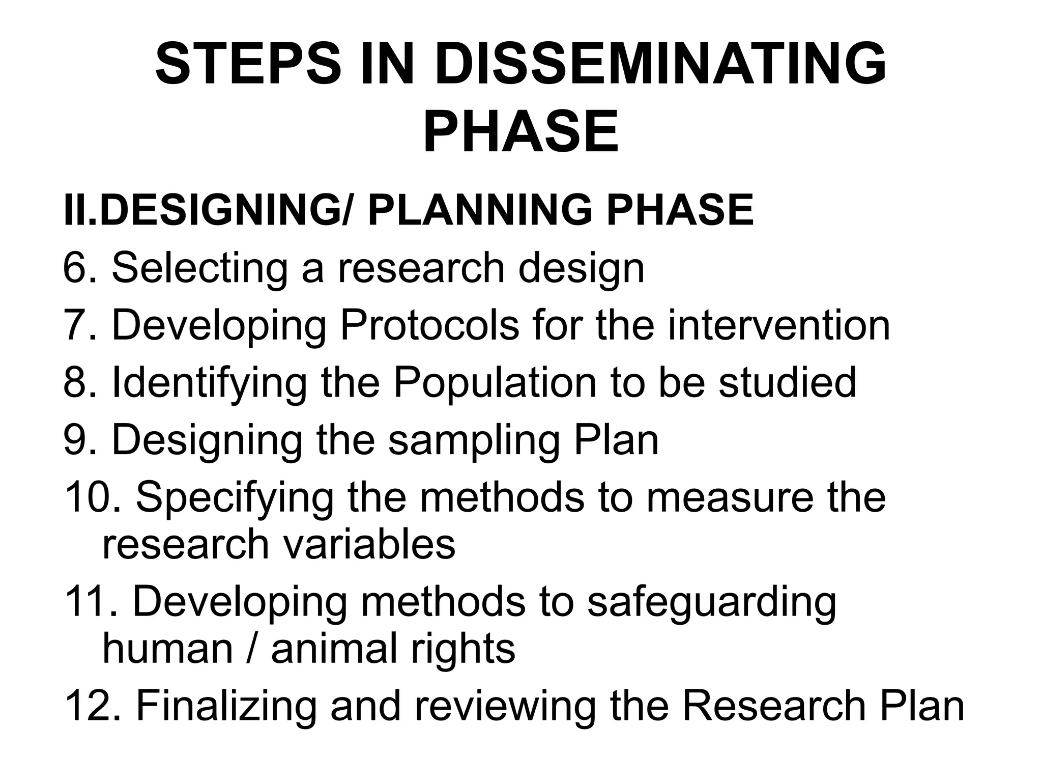STEPS IN DISSEMINATING
PHASE
II.DESIGNING/ PLANNING PHASE
6. Selecting a research design
7. Developing Protocols for the intervention
8. Identifying the Population to be studied
9. Designing the sampling Plan
10. Specifying the methods to measure the
research variables
11. Developing methods to safeguarding
human / animal rights
12. Finalizing and reviewing the Research Plan
 