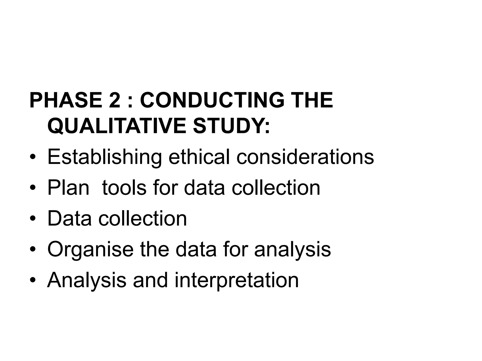 PHASE 2 : CONDUCTING THE
QUALITATIVE STUDY:
• Establishing ethical considerations
• Plan tools for data collection
• Data collection
• Organise the data for analysis
• Analysis and interpretation
 