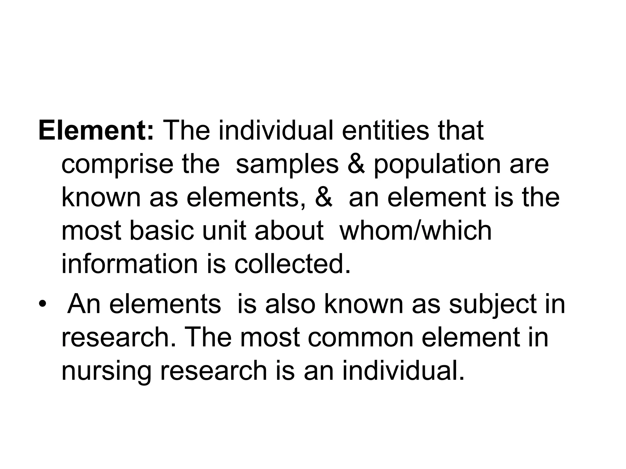 Element: The individual entities that
comprise the samples & population are
known as elements, & an element is the
most basic unit about whom/which
information is collected.
• An elements is also known as subject in
research. The most common element in
nursing research is an individual.
 