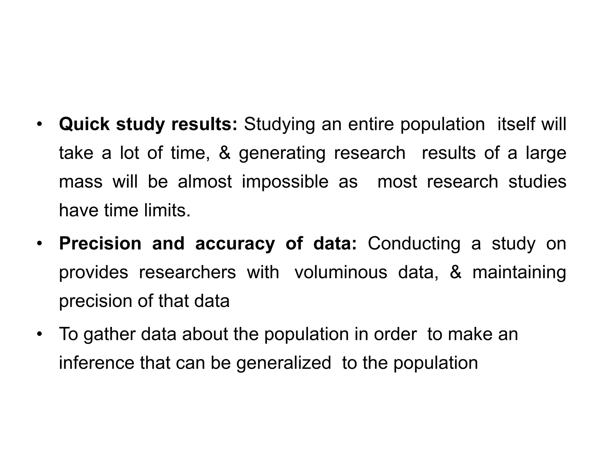 • Quick study results: Studying an entire population itself will
take a lot of time, & generating research results of a large
mass will be almost impossible as most research studies
have time limits.
• Precision and accuracy of data: Conducting a study on
provides researchers with voluminous data, & maintaining
precision of that data
• To gather data about the population in order to make an
inference that can be generalized to the population
 