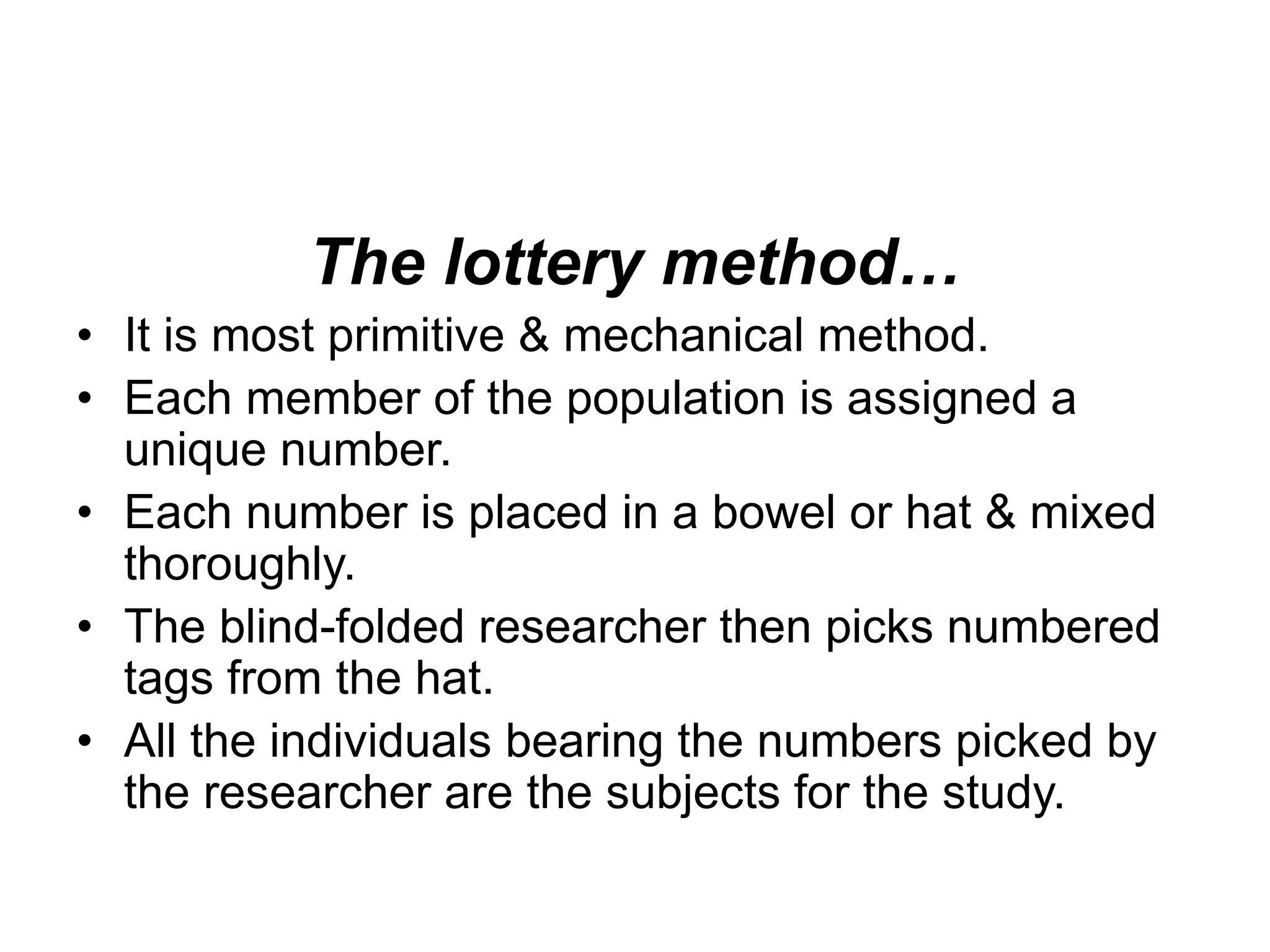 The lottery method…
• It is most primitive & mechanical method.
• Each member of the population is assigned a
unique number.
• Each number is placed in a bowel or hat & mixed
thoroughly.
• The blind-folded researcher then picks numbered
tags from the hat.
• All the individuals bearing the numbers picked by
the researcher are the subjects for the study.
 