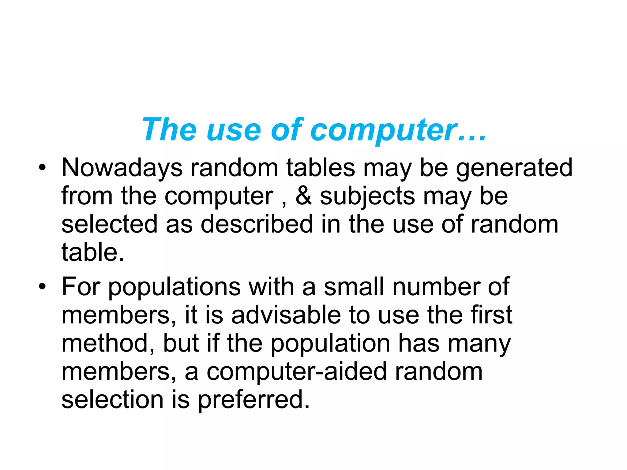 The use of computer…
• Nowadays random tables may be generated
from the computer , & subjects may be
selected as described in the use of random
table.
• For populations with a small number of
members, it is advisable to use the first
method, but if the population has many
members, a computer-aided random
selection is preferred.
 